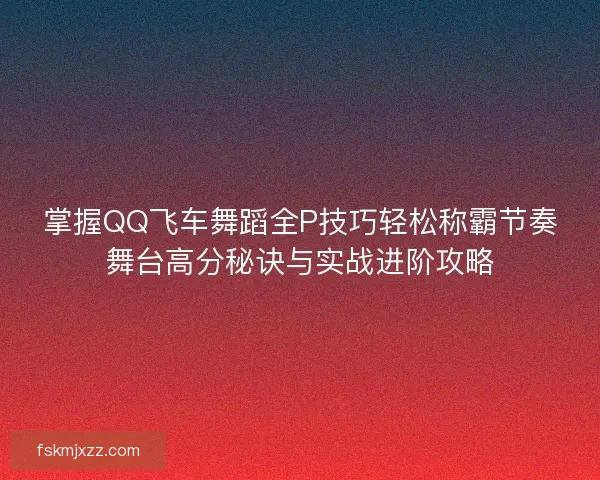 掌握QQ飞车舞蹈全P技巧轻松称霸节奏舞台高分秘诀与实战进阶攻略 掌握QQ飞车舞蹈全P技巧轻松称霸节奏舞台高分秘诀与实战进阶攻略