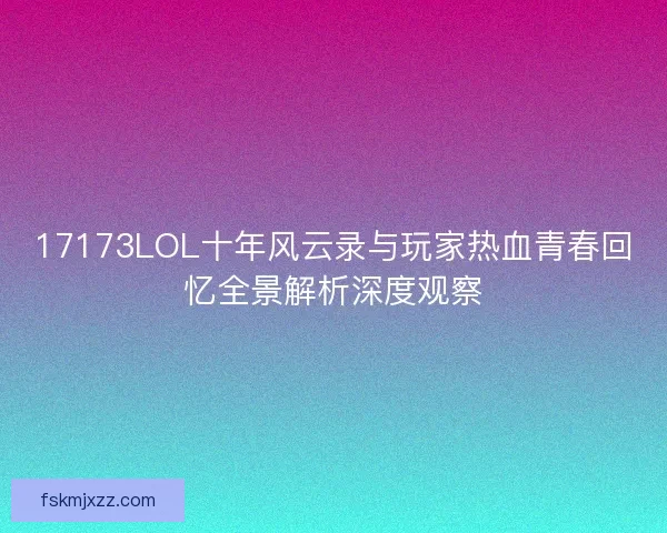 17173LOL十年风云录与玩家热血青春回忆全景解析深度观察