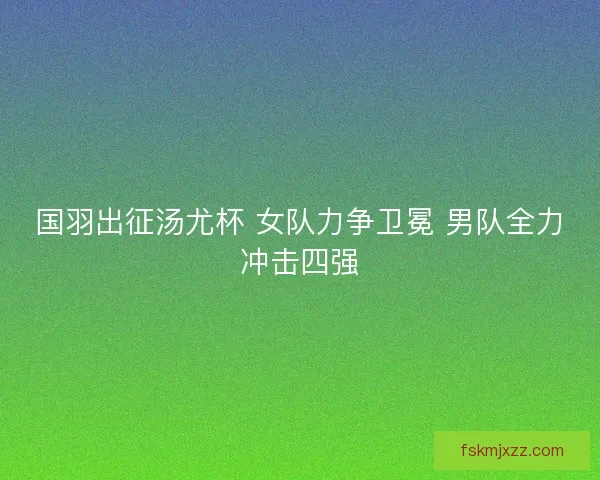 国羽出征汤尤杯 女队力争卫冕 男队全力冲击四强