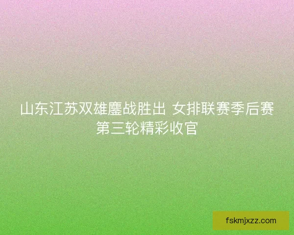 山东江苏双雄鏖战胜出 女排联赛季后赛第三轮精彩收官