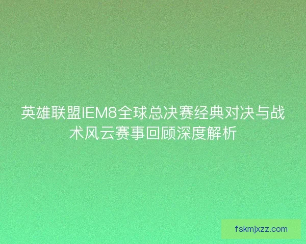 英雄联盟IEM8全球总决赛经典对决与战术风云赛事回顾深度解析