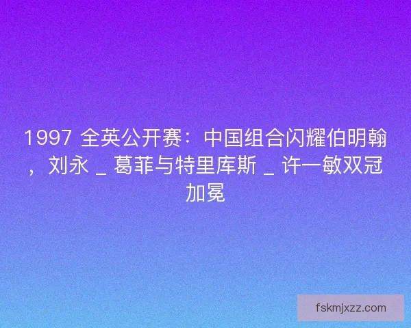 1997 全英公开赛：中国组合闪耀伯明翰，刘永 _ 葛菲与特里库斯 _ 许一敏双冠加冕