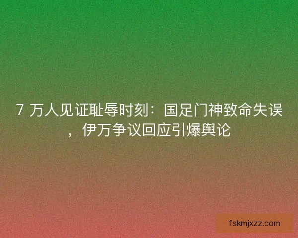 7 万人见证耻辱时刻：国足门神致命失误，伊万争议回应引爆舆论