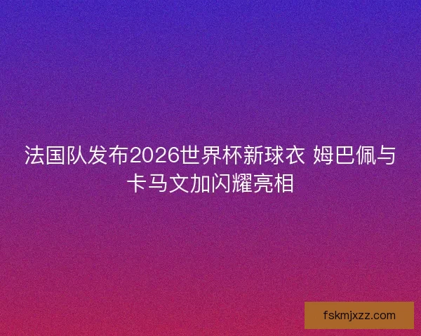 法国队发布2026世界杯新球衣 姆巴佩与卡马文加闪耀亮相