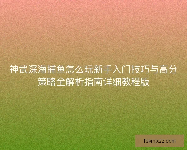 神武深海捕鱼怎么玩新手入门技巧与高分策略全解析指南详细教程版