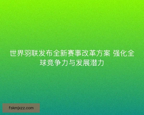 世界羽联发布全新赛事改革方案 强化全球竞争力与发展潜力