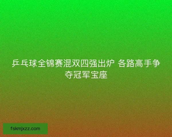乒乓球全锦赛混双四强出炉 各路高手争夺冠军宝座