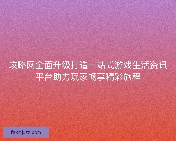 攻略网全面升级打造一站式游戏生活资讯平台助力玩家畅享精彩旅程