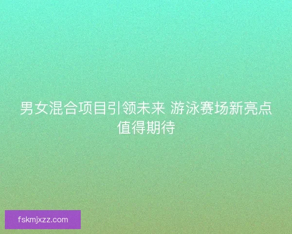 男女混合项目引领未来 游泳赛场新亮点值得期待 男女混合项目引领未来 游泳赛场新亮点值得期待