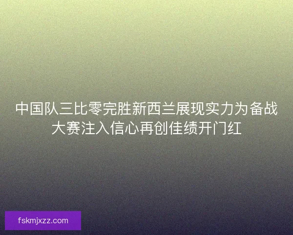 中国队三比零完胜新西兰展现实力为备战大赛注入信心再创佳绩开门红