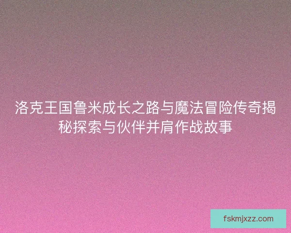 洛克王国鲁米成长之路与魔法冒险传奇揭秘探索与伙伴并肩作战故事