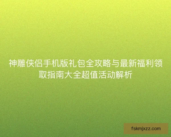 神雕侠侣手机版礼包全攻略与最新福利领取指南大全超值活动解析