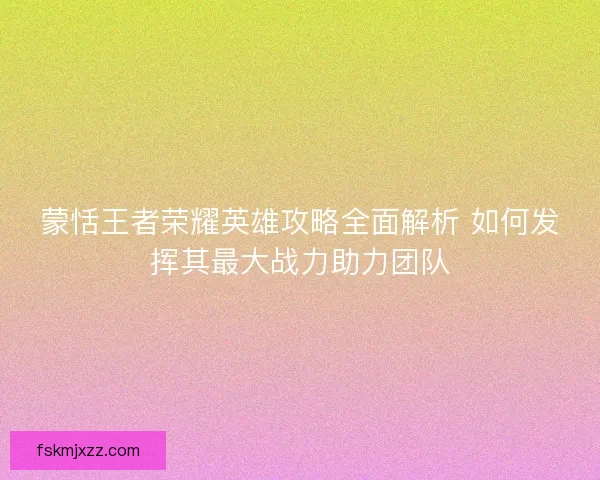 蒙恬王者荣耀英雄攻略全面解析 如何发挥其最大战力助力团队