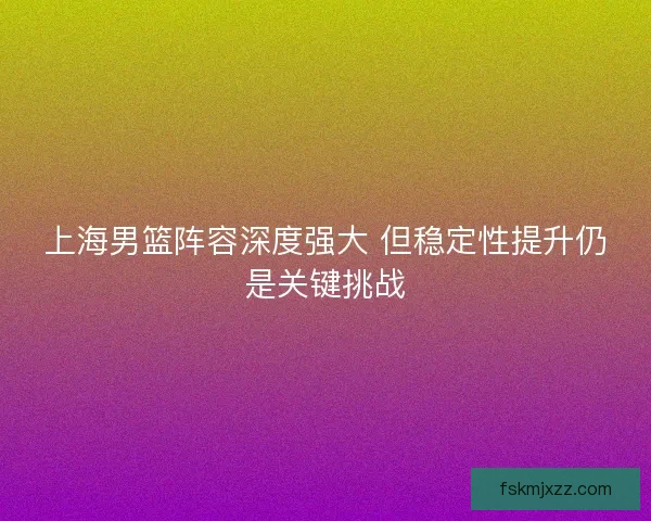 上海男篮阵容深度强大 但稳定性提升仍是关键挑战
