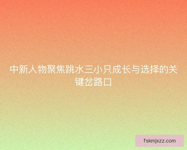 中新人物聚焦跳水三小只成长与选择的关键岔路口 中新人物聚焦跳水三小只成长与选择的关键岔路口