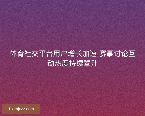 体育社交平台用户增长加速 赛事讨论互动热度持续攀升