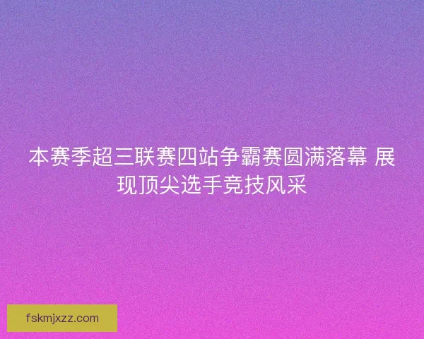 本赛季超三联赛四站争霸赛圆满落幕 展现顶尖选手竞技风采