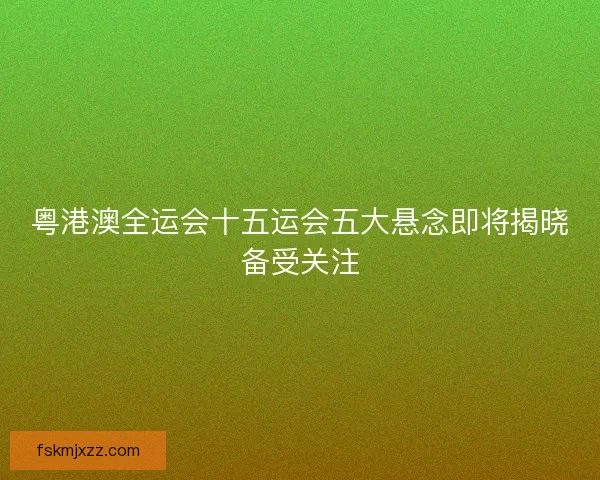 粤港澳全运会十五运会五大悬念即将揭晓备受关注