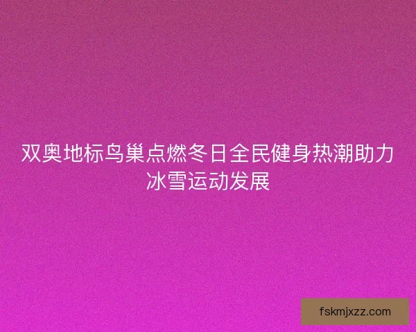 双奥地标鸟巢点燃冬日全民健身热潮助力冰雪运动发展 双奥地标鸟巢点燃冬日全民健身热潮助力冰雪运动发展