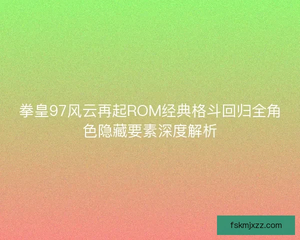 拳皇97风云再起ROM经典格斗回归全角色隐藏要素深度解析 拳皇97风云再起ROM经典格斗回归全角色隐藏要素深度解析