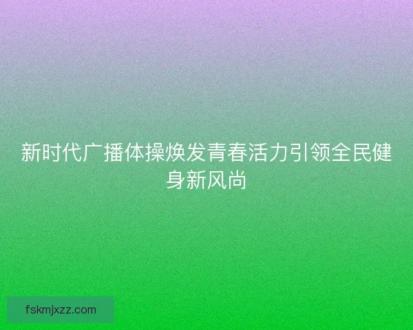 新时代广播体操焕发青春活力引领全民健身新风尚 新时代广播体操焕发青春活力引领全民健身新风尚