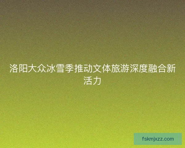洛阳大众冰雪季推动文体旅游深度融合新活力