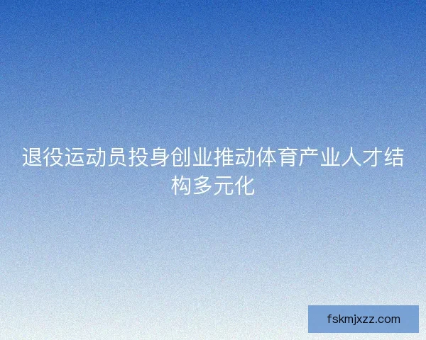 退役运动员投身创业推动体育产业人才结构多元化 退役运动员投身创业推动体育产业人才结构多元化