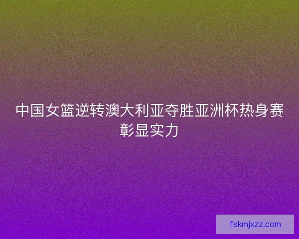 中国女篮逆转澳大利亚夺胜亚洲杯热身赛彰显实力