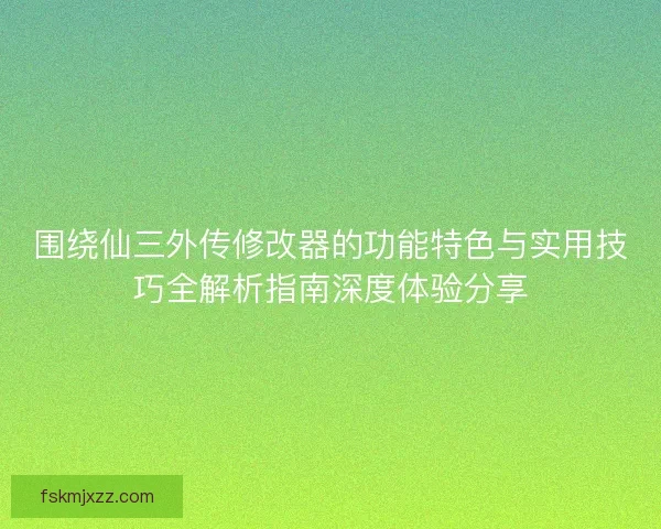 围绕仙三外传修改器的功能特色与实用技巧全解析指南深度体验分享