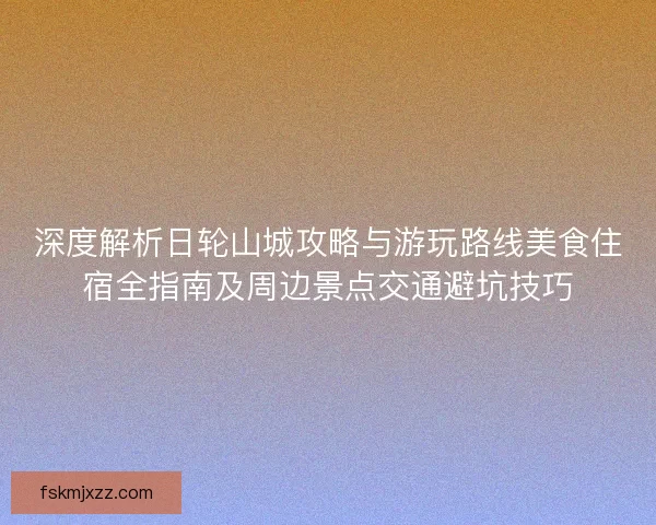深度解析日轮山城攻略与游玩路线美食住宿全指南及周边景点交通避坑技巧 深度解析日轮山城攻略与游玩路线美食住宿全指南及周边景点交通避坑技巧