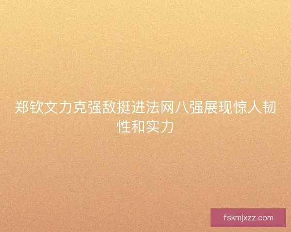 郑钦文力克强敌挺进法网八强展现惊人韧性和实力