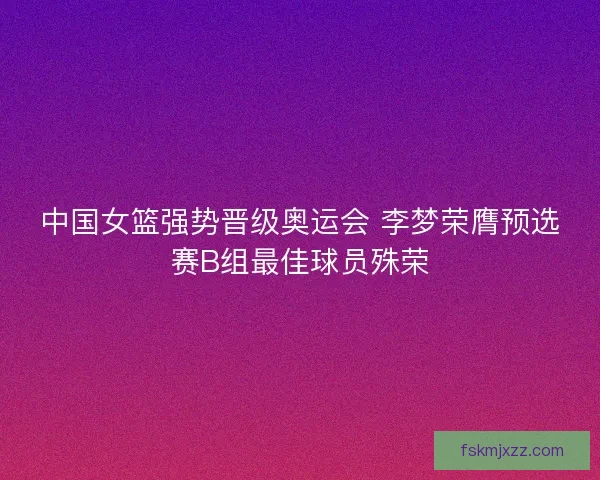 中国女篮强势晋级奥运会 李梦荣膺预选赛B组最佳球员殊荣 中国女篮强势晋级奥运会 李梦荣膺预选赛B组最佳球员殊荣