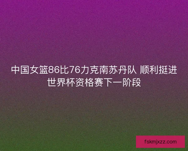 中国女篮86比76力克南苏丹队 顺利挺进世界杯资格赛下一阶段