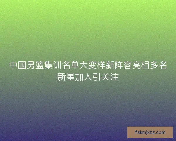 中国男篮集训名单大变样新阵容亮相多名新星加入引关注