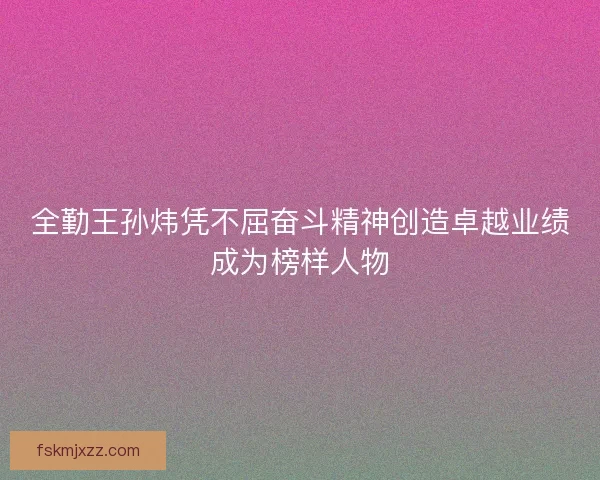 全勤王孙炜凭不屈奋斗精神创造卓越业绩成为榜样人物