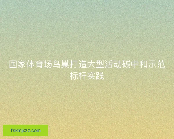 国家体育场鸟巢打造大型活动碳中和示范标杆实践