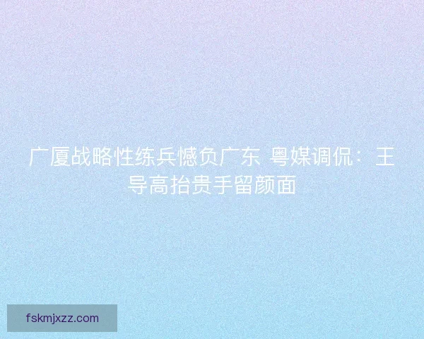 广厦战略性练兵憾负广东 粤媒调侃:王导高抬贵手留颜面 广厦战略性练兵憾负广东 粤媒调侃:王导高抬贵手留颜面