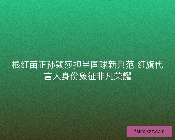 根红苗正孙颖莎担当国球新典范 红旗代言人身份象征非凡荣耀 根红苗正孙颖莎担当国球新典范 红旗代言人身份象征非凡荣耀