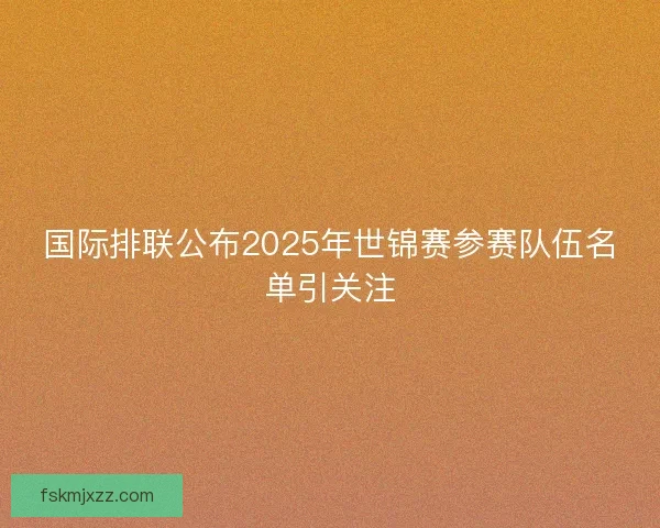国际排联公布2025年世锦赛参赛队伍名单引关注 国际排联公布2025年世锦赛参赛队伍名单引关注