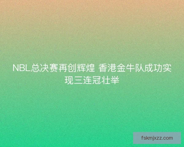 NBL总决赛再创辉煌 香港金牛队成功实现三连冠壮举 NBL总决赛再创辉煌 香港金牛队成功实现三连冠壮举